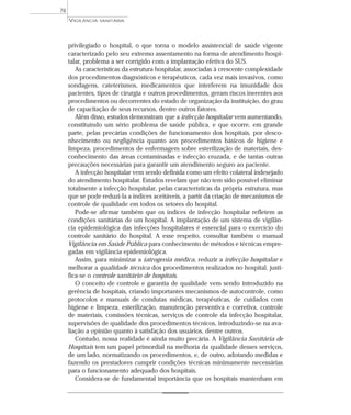 privilegiado o hospital, o que torna o modelo assistencial de saúde vigente
caracterizado pelo seu extremo assentamento na forma de atendimento hospi-
talar, problema a ser corrigido com a implantação efetiva do SUS.
As características da estrutura hospitalar, associadas à crescente complexidade
dos procedimentos diagnósticos e terapêuticos, cada vez mais invasivos, como
sondagens, cateterismos, medicamentos que interferem na imunidade dos
pacientes, tipos de cirurgia e outros procedimentos, geram riscos inerentes aos
procedimentos ou decorrentes do estado de organização da instituição, do grau
de capacitação de seus recursos, dentre outros fatores.
Além disso, estudos demonstram que a infecção hospitalar vem aumentando,
constituindo um sério problema de saúde pública, e que ocorre, em grande
parte, pelas precárias condições de funcionamento dos hospitais, por desco-
nhecimento ou negligência quanto aos procedimentos básicos de higiene e
limpeza, procedimentos de enfermagem sobre esterilização de materiais, des-
conhecimento das áreas contaminadas e infecção cruzada, e de tantas outras
precauções necessárias para garantir um atendimento seguro ao paciente.
A infecção hospitalar vem sendo definida como um efeito colateral indesejado
do atendimento hospitalar. Estudos revelam que não tem sido possível eliminar
totalmente a infecção hospitalar, pelas características da própria estrutura, mas
que se pode reduzi-la a índices aceitáveis, a partir da criação de mecanismos de
controle de qualidade em todos os setores do hospital.
Pode-se afirmar também que os índices de infecção hospitalar refletem as
condições sanitárias de um hospital. A implantação de um sistema de vigilân-
cia epidemiológica das infecções hospitalares é essencial para o exercício do
controle sanitário do hospital. A esse respeito, consultar também o manual
Vigilância em Saúde Pública para conhecimento de métodos e técnicas empre-
gadas em vigilância epidemiológica.
Assim, para minimizar a iatrogenia médica, reduzir a infecção hospitalar e
melhorar a qualidade técnica dos procedimentos realizados no hospital, justi-
fica-se o controle sanitário de hospitais.
O conceito de controle e garantia de qualidade vem sendo introduzido na
gerência de hospitais, criando importantes mecanismos de autocontrole, como
protocolos e manuais de condutas médicas, terapêuticas, de cuidados com
higiene e limpeza, esterilização, manutenção preventiva e corretiva, controle
de materiais, comissões técnicas, serviços de controle da infecção hospitalar,
supervisões de qualidade dos procedimentos técnicos, introduzindo-se na ava-
liação a opinião quanto à satisfação dos usuários, dentre outros.
Contudo, nossa realidade é ainda muito precária. A Vigilância Sanitária de
Hospitais tem um papel primordial na melhoria da qualidade desses serviços,
de um lado, normatizando os procedimentos, e, de outro, adotando medidas e
fazendo os prestadores cumprir condições técnicas minimamente necessárias
para o funcionamento adequado dos hospitais.
Considera-se de fundamental importância que os hospitais mantenham em
VIGILÂNCIA SANITÁRIA
78
 