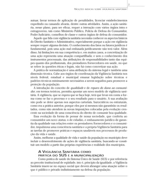 autuar, lavrar termos de aplicação de penalidades, licenciar estabelecimentos
expedindo ou cassando alvarás, dentre outras atividades. Assim, a ação sanitá-
ria, nesse plano, para ser eficaz, requer a interação com vários órgãos intra e
extragoverno, tais como Ministério Público, Polícia de Defesa do Consumidor,
Poder Judiciário, conselhos de classe e outros órgãos de defesa do consumidor.
Aquele que lida com vigilância sanitária necessita conhecer os aspectos básicos
do Direito Sanitário e Administrativo, especialmente porque a ação em vigilância
sempre requer alguma decisão. O conhecimento dos fatos ou fatores jurídicos é
fundamental, pois uma ação mal embasada juridicamente não terá valor. Além
disso, há limitações em sua competência e, em muitos casos, a concretização de
uma ação representa uma atuação compartilhada; e sem o conhecimento dos
instrumentos processuais, das atribuições de responsabilidades tanto das equi-
pes quanto dos profissionais, dos prestadores/fornecedores em saúde, no que
se refere às questões éticas e legais, não há como concretizar sua ação.
A prática de normatização é uma atribuição do sistema legal e também uma
dimensão técnica. Cabe aos órgãos de coordenação da Vigilância Sanitária nos
níveis federal, estadual e municipal emanar legislação sobre técnicas e
padrões técnicos minimamente necessários a serem seguidos para promover a
proteção da população.
A introdução do conceito de qualidade e de reparo do dano ao consumi-
dor, em termos teóricos, permitiu apontar um novo modelo de vigilância sani-
tária. A vigilância, que se espera que se faça hoje, terá que levar em conta a for-
ma como se faz o processo e o seu resultado para o usuário. A sua avaliação
não pode se deter apenas nos aspectos cartoriais, burocráticos ou estruturais,
como era a prática anterior, porque eles por si mesmos não garantirão os resul-
tados, como não atendem às novas imposições colocadas pela evolução cres-
cente na sociedade de uma consciência do direito de consumir boa qualidade.
Essa evolução da forma de pensar de nossa sociedade, que conferiu ao
consumidor um novo status, o de cidadão, e embasamento jurídico de garan-
tia da qualidade nas relações entre os prestadores/fornecedores e o consumi-
dor, impulsiona uma consciência sanitária e a própria Vigilância Sanitária para
as tarefas de promover práticas e espaços saudáveis nos processos de produ-
ção da vida e saúde.
Assim, melhorar a qualidade de vida e saúde da população no município deve
incluir o desenvolvimento de ações de vigilância sanitária, buscando-se consti-
tuir um modelo a partir das próprias experiências e realidade dos municípios.
A VIGILÂNCIA SANITÁRIA COMO
PRÁTICA DO SUS E A MUNICIPALIZAÇÃO
Como prática de saúde do Sistema Único de Saúde (SUS) e por referência
ao preceito institucional de eqüidade, isto é, princípio da igualdade, a Vigilância
Sanitária insere-se no espaço social que deverá abranger uma atuação sobre o
que é público e privado indistintamente na defesa da população.
NOÇÕES BÁSICAS SOBRE VIGILÂNCIA SANITÁRIA
7
 