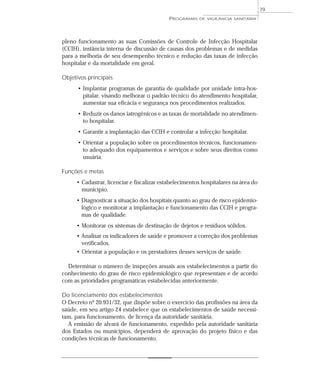 pleno funcionamento as suas Comissões de Controle de Infecção Hospitalar
(CCIH), instância interna de discussão de causas dos problemas e de medidas
para a melhoria de seu desempenho técnico e redução das taxas de infecção
hospitalar e da mortalidade em geral.
Objetivos principais
• Implantar programas de garantia de qualidade por unidade intra-hos-
pitalar, visando melhorar o padrão técnico do atendimento hospitalar,
aumentar sua eficácia e segurança nos procedimentos realizados.
• Reduzir os danos iatrogênicos e as taxas de mortalidade no atendimen-
to hospitalar.
• Garantir a implantação das CCIH e controlar a infecção hospitalar.
• Orientar a população sobre os procedimentos técnicos, funcionamen-
to adequado dos equipamentos e serviços e sobre seus direitos como
usuária.
Funções e metas
• Cadastrar, licenciar e fiscalizar estabelecimentos hospitalares na área do
município.
• Diagnosticar a situação dos hospitais quanto ao grau de risco epidemio-
lógico e monitorar a implantação e funcionamento das CCIH e progra-
mas de qualidade.
• Monitorar os sistemas de destinação de dejetos e resíduos sólidos.
• Analisar os indicadores de saúde e promover a correção dos problemas
verificados.
• Orientar a população e os prestadores desses serviços de saúde.
Determinar o número de inspeções anuais aos estabelecimentos a partir do
conhecimento do grau de risco epidemiológico que representam e de acordo
com as prioridades programáticas estabelecidas anteriormente.
Do licenciamento dos estabelecimentos
O Decreto nº 20.931/32, que dispõe sobre o exercício das profissões na área da
saúde, em seu artigo 24 estabelece que os estabelecimentos de saúde necessi-
tam, para funcionamento, de licença da autoridade sanitária.
A emissão de alvará de funcionamento, expedido pela autoridade sanitária
dos Estados ou municípios, dependerá de aprovação do projeto físico e das
condições técnicas de funcionamento.
PROGRAMAS DE VIGILÂNCIA SANITÁRIA
79
 