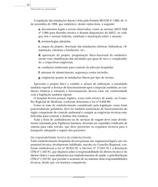 A regulação das instalações físicas é feita pela Portaria MS/GM nº 1.884, de 11
de novembro de 1994, que estabelece, dentre vários itens, o seguinte:
a. documentos legais a serem observados, como as normas ABNT-NBR
nº 5.984 para desenho técnico e demais disposições da ABNT, os códi-
gos, leis e normas federais, estaduais e municipais sobre o assunto;
b. terminologias adotadas;
c. etapas do projeto, descrição das instalações elétricas, hidráulicas, cli-
matização, estrutura e fundações, etc.;
d. aprovação do projeto, programação físico-funcional do estabeleci-
mento com classificação das atividades por grau de risco e complexida-
de, e respectivas exigências;
e. condições ambientais para controle da infecção hospitalar;
f. sistemas de abastecimento, segurança contra incêndio;
g. exigências quanto às instalações físicas por tipo de serviço.
Aprovado o projeto físico e emitido o alvará de utilização, a autoridade
sanitária expede a licença de funcionamento após a inspeção sanitária; as con-
dições relativas à estrutura e funcionamento devem estar em conformidade
com a legislação sanitária vigente.
O hospital deverá possuir registro, como todo serviço de saúde, no Conse-
lho Regional de Medicina, conforme determina a Lei nº 6.839/80.
Como se trata de estabelecimento considerado pela legislação como fonte
potencialmente poluidora, deve ter também autorização de funcionamento do
órgão competente de controle ambiental e cumprir as exigências técnicas esta-
belecidas para controle e destino dos resíduos.
Toda a frota de ambulâncias ou de serviços de resgate deve estar devida-
mente vistoriada pela Vigilância Sanitária, devendo ser expedido certificado de
vistoria para cada veículo, que deve preencher os requisitos técnicos para o
transporte adequado e seguro dos pacientes.
Da responsabilidade técnica do estabelecimento
Todo estabelecimento hospitalar deverá possuir um responsável legal e um res-
ponsável técnico, devidamente habilitado, inscrito no Conselho Regional, con-
forme estabelecem a Lei nº 20.931/32, o Decreto nº 77.052/76 e a Resolução
CFM nº 1.342/91, que dispõem sobre a responsabilidade do diretor técnico e do
diretor clínico e suas atribuições nos estabelecimentos de saúde, e pela Resolução
CFM nº 1.352/92, que permite o acúmulo de no máximo duas responsabilidades
técnicas, desde que em horários compatíveis.
VIGILÂNCIA SANITÁRIA
80
 