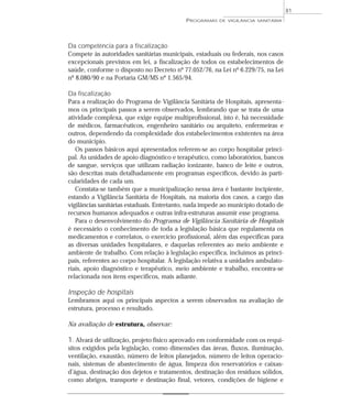 Da competência para a fiscalização
Compete às autoridades sanitárias municipais, estaduais ou federais, nos casos
excepcionais previstos em lei, a fiscalização de todos os estabelecimentos de
saúde, conforme o disposto no Decreto nº 77.052/76, na Lei nº 6.229/75, na Lei
nº 8.080/90 e na Portaria GM/MS nº 1.565/94.
Da fiscalização
Para a realização do Programa de Vigilância Sanitária de Hospitais, apresenta-
mos os principais passos a serem observados, lembrando que se trata de uma
atividade complexa, que exige equipe multiprofissional, isto é, há necessidade
de médicos, farmacêuticos, engenheiro sanitário ou arquiteto, enfermeiras e
outros, dependendo da complexidade dos estabelecimentos existentes na área
do município.
Os passos básicos aqui apresentados referem-se ao corpo hospitalar princi-
pal. As unidades de apoio diagnóstico e terapêutico, como laboratórios, bancos
de sangue, serviços que utilizam radiação ionizante, banco de leite e outros,
são descritas mais detalhadamente em programas específicos, devido às parti-
cularidades de cada um.
Constata-se também que a municipalização nessa área é bastante incipiente,
estando a Vigilância Sanitária de Hospitais, na maioria dos casos, a cargo das
vigilâncias sanitárias estaduais. Entretanto, nada impede ao município dotado de
recursos humanos adequados e outras infra-estruturas assumir esse programa.
Para o desenvolvimento do Programa de Vigilância Sanitária de Hospitais
é necessário o conhecimento de toda a legislação básica que regulamenta os
medicamentos e correlatos, o exercício profissional, além das específicas para
as diversas unidades hospitalares, e daquelas referentes ao meio ambiente e
ambiente de trabalho. Com relação à legislação específica, incluímos as princi-
pais, referentes ao corpo hospitalar. A legislação relativa a unidades ambulato-
riais, apoio diagnóstico e terapêutico, meio ambiente e trabalho, encontra-se
relacionada nos itens específicos, mais adiante.
Inspeção de hospitais
Lembramos aqui os principais aspectos a serem observados na avaliação de
estrutura, processo e resultado.
Na avaliação de estrutura, observar:
1. Alvará de utilização, projeto físico aprovado em conformidade com os requi-
sitos exigidos pela legislação, como dimensões das áreas, fluxos, iluminação,
ventilação, exaustão, número de leitos planejados, número de leitos operacio-
nais, sistemas de abastecimento de água, limpeza dos reservatórios e caixas-
d’água, destinação dos dejetos e tratamentos, destinação dos resíduos sólidos,
como abrigos, transporte e destinação final, vetores, condições de higiene e
PROGRAMAS DE VIGILÂNCIA SANITÁRIA
81
 
