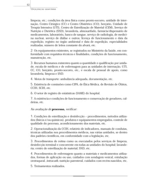 limpeza, etc.; condições da área física como pronto-socorro, unidade de inter-
nação, Centro Cirúrgico (CC) e Centro Obstétrico (CO), berçário, Unidade de
Terapia Intensiva (UTI), Centro de Esterilização de Material (CEM), Serviço de
Nutrição e Dietética (SND), lavanderia, almoxarifado, farmácia/dispensário de
medicamentos, laboratório, banco de sangue, serviço de radiologia, de medici-
na nuclear, serviço de diálise e outros; licença de funcionamento e data da
expedição, registro no órgão ambiental e data de expedição, especialidades
realizadas, número de leitos constante do alvará, etc.
2. Os equipamentos existentes, se registrados no Ministério da Saúde, em con-
formidade com requisitos técnicos e finalidades, condições de funcionamento,
manutenção, etc.
3. Recursos humanos existentes quanto a quantidade e qualificação por unida-
de, escala de médicos e de enfermagem para as unidades de internação, UTI,
CC, CO, berçário, pronto-socorro, etc., e escala de pessoal de apoio, como
lavanderia, limpeza e SND.
4. Meios de transporte: ambulância adequada, documentação, etc.
5. Existência de comissões como CIPA, de Ética Médica, de Revisão de Óbitos,
CCIH, SCIH, etc.
6. O setor de registro de estatísticas (SAME) do hospital.
7. A existência e condições de funcionamento e conservação de geradores, cal-
deiras, etc.
Na avaliação de processo, verificar:
1. Condições de esterilização e desinfecção – procedimentos, métodos utiliza-
dos (físicos e/ou químicos), produtos e equipamentos empregados, controle de
qualidade do processo, acondicionamento dos materiais, etc.
2. Operacionalização da CCIH, relatório de indicadores, manuais de condutas,
técnicas utilizadas nos procedimentos médicos, nas várias unidades, se dentro
dos padrões científicos, em conformidade com a legislação, etc.
3. Procedimentos de rotina como os executados pelos serviços de limpeza,
desinfecção terminal e concorrente em todas as unidades do hospital; lavande-
ria; centro de esterilização de material; SND, etc.
4. Procedimentos de enfermagem quanto a materiais e medicamentos utiliza-
dos, formas de aplicação ou uso, cuidados com sondagem vesical, entubação
orotraqueal, intracath, nutrição parenteral, cuidados com recém-nascidos, etc.
5. Treinamentos realizados.
VIGILÂNCIA SANITÁRIA
82
 