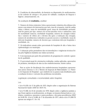 6. Condições do almoxarifado, da farmácia ou dispensário de medicamentos,
se há controle de estoque e de prazos de validade, condições de limpeza e
higiene, armazenamento, etc.
Na avaliação de resultados, analisar:
1. Número de leitos existentes; leitos operacionais; relatórios dos últimos três
meses com número de internações por mês, taxa de ocupação, total de saídas
(altas e óbitos), taxas de mortalidade geral, taxas de mortalidade perinatal,
total de partos por tipo, número de recém-nascidos vivos e natimortos, taxa
de mortalidade materna, morbidade hospitalar, número de cirurgias realiza-
das e número de óbitos até o décimo dia após a realização das cirurgias,
número de atendimentos realizados no pronto-socorro e morbidade, taxas de
infecção hospitalar, número de doentes que contraíram infecção hospitalar e
morbidade, etc.
2. Os indicadores anuais sobre percentuais de hospitais de alto e baixo risco
epidemiológico no município.
3. A absorção pelos prestadores das recomendações e exigências técnicas fei-
tas pela Vigilância Sanitária nas visitas sucessivas.
4. A incorporação por parte dos prestadores de programas de controle e garan-
tia de qualidade.
5. O percentual anual de orientações realizadas, multas aplicadas, apreensões
de produtos, interdições de alas ou dos estabelecimentos, dentre outros.
Para as ações de fiscalização dos estabelecimentos hospitalares apresenta-
mos anexo (Anexos 1 e 2) o “Roteiro de Inspeção de Maternidades” e o “Rotei-
ro de Inspeção de Hospitais”, que estabelecem os passos mais detalhados para
a avaliação técnica e correção dos problemas encontrados.
Legislação consultada e recomendada sobre hospitais
Leis
• Lei nº 6.229, de 17 de julho de 1975: dispõe sobre a organização do Sistema
Nacional de Saúde (DOU de 18.07.75).
• Lei nº 6.360, de 23 de setembro de 1976: dispõe sobre a vigilância sanitária a
que ficam sujeitos os medicamentos, as drogas, os insumos farmacêuticos e cor-
relatos, cosméticos, saneantes e outros produtos, e dá outras providências (DOU
de 24.09.76). A Lei nº 6.480, de 1º de dezembro de 1977, altera a Lei nº 6.360/76
apenas nos artigos 5º, 14 e 16.
PROGRAMAS DE VIGILÂNCIA SANITÁRIA
83
 