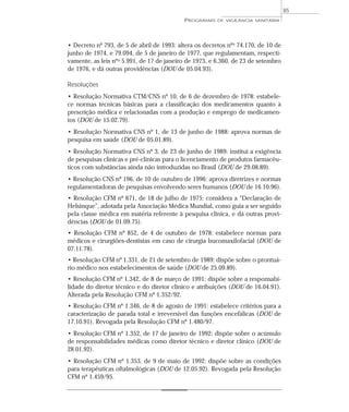 • Decreto nº 793, de 5 de abril de 1993: altera os decretos nºs 74.170, de 10 de
junho de 1974, e 79.094, de 5 de janeiro de 1977, que regulamentam, respecti-
vamente, as leis nºs 5.991, de 17 de janeiro de 1973, e 6.360, de 23 de setembro
de 1976, e dá outras providências (DOU de 05.04.93).
Resoluções
• Resolução Normativa CTM/CNS nº 10, de 6 de dezembro de 1978: estabele-
ce normas técnicas básicas para a classificação dos medicamentos quanto à
prescrição médica e relacionadas com a produção e emprego de medicamen-
tos (DOU de 15.02.79).
• Resolução Normativa CNS nº 1, de 13 de junho de 1988: aprova normas de
pesquisa em saúde (DOU de 05.01.89).
• Resolução Normativa CNS nº 3, de 23 de junho de 1989: institui a exigência
de pesquisas clínicas e pré-clínicas para o licenciamento de produtos farmacêu-
ticos com substâncias ainda não introduzidas no Brasil (DOU de 29.08.89).
• Resolução CNS nº 196, de 10 de outubro de 1996: aprova diretrizes e normas
regulamentadoras de pesquisas envolvendo seres humanos (DOU de 16.10.96).
• Resolução CFM nº 671, de 18 de julho de 1975: considera a “Declaração de
Helsinque”, adotada pela Associação Médica Mundial, como guia a ser seguido
pela classe médica em matéria referente à pesquisa clínica, e dá outras provi-
dências (DOU de 01.09.75).
• Resolução CFM nº 852, de 4 de outubro de 1978: estabelece normas para
médicos e cirurgiões-dentistas em caso de cirurgia bucomaxilofacial (DOU de
07.11.78).
• Resolução CFM nº 1.331, de 21 de setembro de 1989: dispõe sobre o prontuá-
rio médico nos estabelecimentos de saúde (DOU de 25.09.89).
• Resolução CFM nº 1.342, de 8 de março de 1991: dispõe sobre a responsabi-
lidade do diretor técnico e do diretor clínico e atribuições (DOU de 16.04.91).
Alterada pela Resolução CFM nº 1.352/92.
• Resolução CFM nº 1.346, de 8 de agosto de 1991: estabelece critérios para a
caracterização de parada total e irreversível das funções encefálicas (DOU de
17.10.91). Revogada pela Resolução CFM nº 1.480/97.
• Resolução CFM nº 1.352, de 17 de janeiro de 1992: dispõe sobre o acúmulo
de responsabilidades médicas como diretor técnico e diretor clínico (DOU de
28.01.92).
• Resolução CFM nº 1.353, de 9 de maio de 1992: dispõe sobre as condições
para terapêuticas oftalmológicas (DOU de 12.05.92). Revogada pela Resolução
CFM nº 1.459/95.
PROGRAMAS DE VIGILÂNCIA SANITÁRIA
85
 
