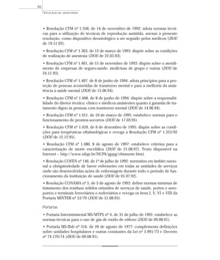 • Resolução CFM nº 1.358, de 14 de novembro de 1992: adota normas técni-
cas para a utilização de técnicas de reprodução assistida, anexas à presente
resolução, como dispositivo deontológico a ser seguido pelos médicos (DOU
de 19.11.92).
• Resolução CFM nº 1.363, de 12 de março de 1993: dispõe sobre as condições
de realização de anestesia (DOU de 22.03.93).
• Resolução CFM nº 1.401, de 11 de novembro de 1993: dispõe sobre o atendi-
mento de empresas de seguro-saúde, medicinas de grupo e outras (DOU de
24.11.93).
• Resolução CFM nº 1.407, de 8 de junho de 1994: adota princípios para a pro-
teção de pessoas acometidas de transtorno mental e para a melhoria da assis-
tência à saúde mental (DOU de 15.06.94).
• Resolução CFM nº 1.408, de 8 de junho de 1994: dispõe sobre a responsabi-
lidade do diretor técnico, clínico e médicos assistentes quanto à garantia de tra-
tamento digno às pessoas com transtorno mental (DOU de 14.06.94).
• Resolução CFM nº 1.451, de 10 de março de 1995: estabelece normas para o
funcionamento de prontos-socorros (DOU de 17.03.95).
• Resolução CFM nº 1.459, de 6 de dezembro de 1995: dispõe sobre as condi-
ções para terapêuticas oftalmológicas e revoga a Resolução CFM nº 1.353/92
(DOU de 12.12.95).
• Resolução CFM nº 1.480, 8 de agosto de 1997: estabelece critérios para a
caracterização de morte encefálica (DOU de 21.08.97). Texto disponível na
Internet – http://www.ufrgs.br/HCPA/gppg/cfmmorte.htm).
• Resolução COFEN nº 146, de 1º de julho de 1992: normatiza em âmbito nacio-
nal a obrigatoriedade de haver enfermeiro em todas as unidades de serviços
onde são desenvolvidas ações de enfermagem durante todo o período de fun-
cionamento da instituição de saúde (DOU de 01.07.92).
• Resolução CONAMA nº 5, de 5 de agosto de 1993: define normas mínimas de
tratamento dos resíduos sólidos oriundos de serviços de saúde, portos e aero-
portos e terminais ferroviários e rodoviários e revoga os itens I, V, VI e VIII da
Portaria MINTER nº 53/79 (DOU de 31.08.93).
Portarias
• Portaria Interministerial MS/MTPS nº 4, de 31 de julho de 1991: estabelece as
normas técnicas para o uso de gás de óxido de etileno (DOU de 09.08.91).
• Portaria MS/Bsb nº 316, de 26 de agosto de 1977: complementa definições
sobre unidades hospitalares e outras constantes da Lei nº 5.991/73 e Decreto
nº 74.170/74 (DOU de 09.08.91).
VIGILÂNCIA SANITÁRIA
86
 