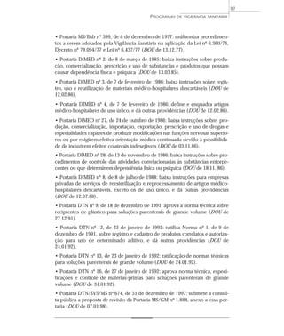 • Portaria MS/Bsb nº 399, de 6 de dezembro de 1977: uniformiza procedimen-
tos a serem adotados pela Vigilância Sanitária na aplicação da Lei nº 6.360/76,
Decreto nº 79.094/77 e Lei nº 6.437/77 (DOU de 13.12.77).
• Portaria DIMED nº 2, de 8 de março de 1985: baixa instruções sobre produ-
ção, comercialização, prescrição e uso de substâncias e produtos que possam
causar dependência física e psíquica (DOU de 13.03.85).
• Portaria DIMED nº 3, de 7 de fevereiro de 1986: baixa instruções sobre regis-
tro, uso e reutilização de materiais médico-hospitalares descartáveis (DOU de
12.02.86).
• Portaria DIMED nº 4, de 7 de fevereiro de 1986: define e enquadra artigos
médico-hospitalares de uso único, e dá outras providências (DOU de 12.02.86).
• Portaria DIMED nº 27, de 24 de outubro de 1986: baixa instruções sobre pro-
dução, comercialização, importação, exportação, prescrição e uso de drogas e
especialidades capazes de produzir modificações nas funções nervosas superio-
res ou por exigirem efetiva orientação médica continuada devido à possibilida-
de de induzirem efeitos colaterais indesejáveis (DOU de 03.11.86).
• Portaria DIMED nº 28, de 13 de novembro de 1986: baixa instruções sobre pro-
cedimentos de controle das atividades correlacionadas às substâncias entorpe-
centes ou que determinem dependência física ou psíquica (DOU de 18.11. 86).
• Portaria DIMED nº 8, de 8 de julho de 1988: baixa instruções para empresas
privadas de serviços de reesterilização e reprocessamento de artigos médico-
hospitalares descartáveis, exceto os de uso único, e dá outras providências
(DOU de 12.07.88).
• Portaria DTN nº 9, de 18 de dezembro de 1991: aprova a norma técnica sobre
recipientes de plástico para soluções parenterais de grande volume (DOU de
27.12.91).
• Portaria DTN nº 12, de 23 de janeiro de 1992: ratifica Norma nº 1, de 9 de
dezembro de 1991, sobre registro e cadastro de produtos correlatos e autoriza-
ção para uso de determinado aditivo, e dá outras providências (DOU de
24.01.92).
• Portaria DTN nº 13, de 23 de janeiro de 1992: ratificação de normas técnicas
para soluções parenterais de grande volume (DOU de 24.01.92).
• Portaria DTN nº 16, de 27 de janeiro de 1992: aprova norma técnica, especi-
ficações e controle de matérias-primas para soluções parenterais de grande
volume (DOU de 31.01.92).
• Portaria DTN/SVS/MS nº 674, de 31 de dezembro de 1997: submete à consul-
ta pública a proposta de revisão da Portaria MS/GM nº 1.884, anexo a essa por-
taria (DOU de 07.01.98).
PROGRAMAS DE VIGILÂNCIA SANITÁRIA
87
 