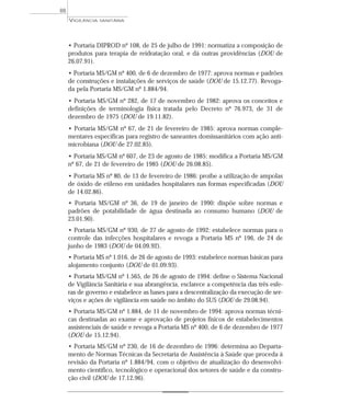 • Portaria DIPROD nº 108, de 25 de julho de 1991: normatiza a composição de
produtos para terapia de reidratação oral, e dá outras providências (DOU de
26.07.91).
• Portaria MS/GM nº 400, de 6 de dezembro de 1977: aprova normas e padrões
de construções e instalações de serviços de saúde (DOU de 15.12.77). Revoga-
da pela Portaria MS/GM nº 1.884/94.
• Portaria MS/GM nº 282, de 17 de novembro de 1982: aprova os conceitos e
definições de terminologia física tratada pelo Decreto nº 76.973, de 31 de
dezembro de 1975 (DOU de 19.11.82).
• Portaria MS/GM nº 67, de 21 de fevereiro de 1985: aprova normas comple-
mentares específicas para registro de saneantes domissanitários com ação anti-
microbiana (DOU de 27.02.85).
• Portaria MS/GM nº 607, de 23 de agosto de 1985: modifica a Portaria MS/GM
nº 67, de 21 de fevereiro de 1985 (DOU de 26.08.85).
• Portaria MS nº 80, de 13 de fevereiro de 1986: proíbe a utilização de ampolas
de óxido de etileno em unidades hospitalares nas formas especificadas (DOU
de 14.02.86).
• Portaria MS/GM nº 36, de 19 de janeiro de 1990: dispõe sobre normas e
padrões de potabilidade de água destinada ao consumo humano (DOU de
23.01.90).
• Portaria MS/GM nº 930, de 27 de agosto de 1992: estabelece normas para o
controle das infecções hospitalares e revoga a Portaria MS nº 196, de 24 de
junho de 1983 (DOU de 04.09.92).
• Portaria MS nº 1.016, de 26 de agosto de 1993: estabelece normas básicas para
alojamento conjunto (DOU de 01.09.93).
• Portaria MS/GM nº 1.565, de 26 de agosto de 1994: define o Sistema Nacional
de Vigilância Sanitária e sua abrangência, esclarece a competência das três esfe-
ras de governo e estabelece as bases para a descentralização da execução de ser-
viços e ações de vigilância em saúde no âmbito do SUS (DOU de 29.08.94).
• Portaria MS/GM nº 1.884, de 11 de novembro de 1994: aprova normas técni-
cas destinadas ao exame e aprovação de projetos físicos de estabelecimentos
assistenciais de saúde e revoga a Portaria MS nº 400, de 6 de dezembro de 1977
(DOU de 15.12.94).
• Portaria MS/GM nº 230, de 16 de dezembro de 1996: determina ao Departa-
mento de Normas Técnicas da Secretaria de Assistência à Saúde que proceda à
revisão da Portaria nº 1.884/94, com o objetivo de atualização do desenvolvi-
mento científico, tecnológico e operacional dos setores de saúde e da constru-
ção civil (DOU de 17.12.96).
VIGILÂNCIA SANITÁRIA
88
 