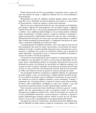 Dentro dos preceitos do SUS, que privilegia o município como o espaço de
ação das práticas de saúde, a Vigilância Sanitária deve ser descentralizada e
municipalizada.
Municipalizar as ações de vigilância sanitária significa adotar uma política
específica com a finalidade de operacionalizá-la recorrendo-se a novas bases
de financiamento, criação de equipes e demais infra-estruturas.
Mais do que um cumprimento formal do que está proposto na Constituição,
para atingir o objetivo da municipalização será necessário integrar a vigilância
sanitária num todo, isto é, com as ações programáticas de atendimento individual
e coletivo, com a vigilância epidemiológica e com as demais práticas voltadas à
saúde da população. Ao Estado compete o papel de articular os municípios e
regiões para garantir a uniformidade mínima das ações de todo o município, a
hierarquização da prestação de serviços que, por suas características e complexi-
dade, tenham abrangência intermunicipal, e a viabilização das práticas de super-
visão e controle de qualidade dos serviços de saúde.
A municipalização da Vigilância Sanitária, como uma etapa do processo de
descentralização das ações de saúde, representará a concretização da munici-
palização da saúde e constitui subsídio importante para o planejamento, geren-
ciamento e qualidade dos serviços de assistência médica, para a garantia da
saúde ambiental e ocupacional e para o controle de qualidade de produtos e
serviços de saúde e da vida da população.
Na questão da municipalização há que considerar a complexidade das ações
de vigilância, que dependem do maior ou menor grau de dificuldade de exe-
cução. Essas complexidades podem ser superadas, dependendo dos recursos
destinados às ações, da efetivação de uma política de vigilância sanitária e do
contexto em que se insere o município, de acordo com as normas operacionais
do SUS, no caso a NOB/SUS 1/96 (Portaria MS 2.203/96, DOU de 6 de novembro
de 1996), que definiu as formas de gestão do sistema municipal de saúde.
Nos municípios brasileiros constatam-se realidades distintas de organização
do poder público, o que, necessariamente, configura distintos modelos de ges-
tão. As condições de gestão a que se habilitam os municípios, de uma certa for-
ma, definem as ações de vigilância sanitária a serem assumidas. Contudo, é
importante que o município tenha o controle de todas as ações desenvolvidas,
da baixa à alta complexidade, partilhadas ou não com o Estado, e que elas
representem respostas efetivas ao perfil epidemiológico-sanitário local.
Neste manual as ações não foram classificadas conforme o grau de comple-
xidade, mas são apresentadas por tipo ou programa, dentro do campo de
abrangência da vigilância sanitária. Fica a cargo do município, de acordo com
as suas possibilidades financeiras, recursos humanos e materiais, e segundo o
quadro epidemiológico-sanitário existente, definir as ações que ele vai imple-
mentar e as que serão compartilhadas ou complementadas pelo Estado.
Em relação aos níveis de competência, a Secretaria Nacional de Vigilância Sani-
tária do Ministério da Saúde assume o papel de coordenação, com o objetivo de
VIGILÂNCIA SANITÁRIA
8
 