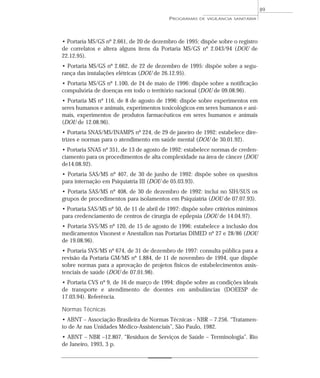 • Portaria MS/GS nº 2.661, de 20 de dezembro de 1995: dispõe sobre o registro
de correlatos e altera alguns itens da Portaria MS/GS nº 2.043/94 (DOU de
22.12.95).
• Portaria MS/GS nº 2.662, de 22 de dezembro de 1995: dispõe sobre a segu-
rança das instalações elétricas (DOU de 26.12.95).
• Portaria MS/GS nº 1.100, de 24 de maio de 1996: dispõe sobre a notificação
compulsória de doenças em todo o território nacional (DOU de 09.08.96).
• Portaria MS nº 116, de 8 de agosto de 1996: dispõe sobre experimentos em
seres humanos e animais, experimentos toxicológicos em seres humanos e ani-
mais, experimentos de produtos farmacêuticos em seres humanos e animais
(DOU de 12.08.96).
• Portaria SNAS/MS/INAMPS nº 224, de 29 de janeiro de 1992: estabelece dire-
trizes e normas para o atendimento em saúde mental (DOU de 30.01.92).
• Portaria SNAS nº 351, de 13 de agosto de 1992: estabelece normas de creden-
ciamento para os procedimentos de alta complexidade na área de câncer (DOU
de14.08.92).
• Portaria SAS/MS nº 407, de 30 de junho de 1992: dispõe sobre os quesitos
para internação em Psiquiatria III (DOU de 05.03.93).
• Portaria SAS/MS nº 408, de 30 de dezembro de 1992: inclui no SIH/SUS os
grupos de procedimentos para isolamentos em Psiquiatria (DOU de 07.07.93).
• Portaria SAS/MS nº 50, de 11 de abril de 1997: dispõe sobre critérios mínimos
para credenciamento de centros de cirurgia de epilepsia (DOU de 14.04.97).
• Portaria SVS/MS nº 120, de 15 de agosto de 1996: estabelece a inclusão dos
medicamentos Visonest e Anestallon nas Portarias DIMED nº 27 e 28/86 (DOU
de 19.08.96).
• Portaria SVS/MS nº 674, de 31 de dezembro de 1997: consulta pública para a
revisão da Portaria GM/MS nº 1.884, de 11 de novembro de 1994, que dispõe
sobre normas para a aprovação de projetos físicos de estabelecimentos assis-
tenciais de saúde (DOU de 07.01.98).
• Portaria CVS nº 9, de 16 de março de 1994: dispõe sobre as condições ideais
de transporte e atendimento de doentes em ambulâncias (DOEESP de
17.03.94). Referência.
Normas Técnicas
• ABNT – Associação Brasileira de Normas Técnicas - NBR – 7.256. “Tratamen-
to de Ar nas Unidades Médico-Assistenciais”, São Paulo, 1982.
• ABNT – NBR –12.807. “Resíduos de Serviços de Saúde – Terminologia”. Rio
de Janeiro, 1993, 3 p.
PROGRAMAS DE VIGILÂNCIA SANITÁRIA
89
 
