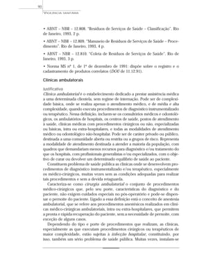 • ABNT – NBR – 12.808. “Resíduos de Serviços de Saúde – Classificação”. Rio
de Janeiro, 1993, 2 p.
• ABNT – NBR – 12.809. “Manuseio de Resíduos de Serviços de Saúde – Proce-
dimento”. Rio de Janeiro, 1993, 4 p.
• ABNT – NBR – 12.810. “Coleta de Resíduos de Serviços de Saúde”. Rio de
Janeiro, 1993, 3 p.
• Norma MS nº 1, de 1º de dezembro de 1991: dispõe sobre o registro e o
cadastramento de produtos correlatos (DOU de 11.12.91).
Clínicas ambulatorais
Justificativa
Clínica ambulatorial é o estabelecimento dedicado a prestar assistência médica
a uma determinada clientela, sem regime de internação. Pode ser de complexi-
dade básica, onde se realiza apenas o atendimento médico, e de média e alta
complexidade, quando executa procedimentos de diagnóstico instrumentalizado
ou terapêutico. Nessa definição, incluem-se os consultórios médicos e odontoló-
gicos, os ambulatórios de hospitais, os centros de saúde, postos de atendimento
à saúde, clinicas médicas com procedimentos cirúrgicos ou não, especializadas
ou básicas, intra ou extra-hospitalares, e todas as modalidades de atendimento
médico ou odontológico não-hospitalar. Pode ser de caráter privado ou público,
destinada a uma comunidade aberta ou restrita ou a grupos de risco. Representa
a modalidade de atendimento destinada a atender a maioria da população, com
quadros que demandariam menos recursos para diagnóstico e/ou tratamento do
que os hospitais, com profissionais generalistas e/ou especializados, com o obje-
tivo de curar ou devolver um determinado equilíbrio de saúde ao paciente.
Constituem problema de saúde pública as clínicas onde se desenvolvem pro-
cedimentos de diagnóstico instrumentalizado e/ou terapêutico, especialmente
os médico-cirúrgicos, muitas vezes sem as condições adequadas para realizar
tais procedimentos e sem a devida retaguarda.
Caracteriza-se como cirurgia ambulatorial o conjunto de procedimentos
médico-cirúrgicos que, pelo seu porte, características do diagnóstico e do
paciente, não exigem cuidados especiais no pós-operatório e pode-se dispen-
sar o pernoite do paciente. Ligado a essa definição está o conceito de anestesia
ambulatorial, que se refere aos procedimentos anestésicos realizados em clíni-
cas médico-cirúrgicas ambulatoriais, intra ou extra-hospitalares, que permitem
a pronta e rápida recuperação do paciente, sem a necessidade de pernoite, com
exceção de alguns casos.
Dependendo do tipo e porte de procedimentos que realizam, as clínicas,
especialmente as que executam procedimentos cirúrgicos ou terapêuticos de
maior complexidade, estão sujeitas à infecção hospitalar, constituindo, por
isso, também um sério problema de saúde pública. Muitas vezes, instalam-se
VIGILÂNCIA SANITÁRIA
90
 