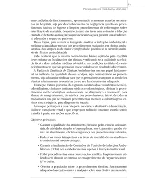 sem condições de funcionamento, apresentando as mesmas mazelas encontra-
das em hospitais, seja por desconhecimento ou negligência quanto aos proce-
dimentos básicos de higiene e limpeza, procedimentos de enfermagem sobre
esterilização de materiais, desconhecimento das áreas contaminadas e infecção
cruzada, e de tantas outras precauções necessárias para garantir um atendimen-
to adequado e seguro ao paciente.
Dessa forma, para reduzir a iatrogenia médica, a infecção ambulatorial e
melhorar a qualidade técnica dos procedimentos realizados em clínicas ambu-
latoriais, das simples às de maior complexidade, justifica-se o controle sanitá-
rio de clínicas ambulatoriais.
Cabe destacar que o mesmo conhecimento básico aplicado para hospitais
deve embasar as fiscalizações das clínicas, verificando-se a qualidade da eficá-
cia técnica dos cuidados médicos oferecidos, as condições sanitárias dos esta-
belecimentos em que são prestados esses cuidados e os resultados decorrentes.
A Vigilância Sanitária de Clínicas Ambulatoriais tem um papel fundamen-
tal na melhoria da qualidade desses serviços, seja normatizando os procedi-
mentos, seja adotando medidas para que os prestadores cumpram as condições
técnicas minimamente necessárias para o seu funcionamento adequado.
Esta seção tratará, portanto, da vigilância sanitária dos consultórios médicos,
odontológicos, clínicas e institutos médicos e odontológicos, clínicas de proce-
dimentos médico-cirúrgicos ambulatoriais, de diagnóstico e tratamento para
idosos, de emagrecimento, de estética com procedimentos, isto é, de todas as
modalidades em que se realizam procedimentos médicos e odontológicos, clí-
nicos e/ou cirúrgicos, para diagnose ou terapia.
Ainda que pertençam a essa categoria, os serviços destinados à hemoterapia,
diálise e transplante renal e que empregam radiação ionizante estarão sendo
tratados à parte, em seções específicas.
Objetivos principais
• Garantir a qualidade do atendimento prestado pelas clínicas ambulato-
riais, de atividades simples e/ou complexas, isto é, garantir o padrão téc-
nico do atendimento, eficácia e segurança nos procedimentos realizados.
• Reduzir os danos iatrogênicos e as taxas de mortalidade no atendimen-
to ambulatorial médico-cirúrgico.
• Garantir a implantação de Comissões de Controle de Infecções Ambu-
latoriais (CCIA) nos estabelecimentos sujeitos à infecção institucional.
• Coibir procedimentos sem comprovação científica, freqüentemente uti-
lizados em clínicas de estética, de emagrecimento, de “rejuvenescimen-
to” e outras.
• Orientar a população sobre os procedimentos técnicos, funcionamento
adequado dos equipamentos e serviços e sobre seus direitos como usuária.
PROGRAMAS DE VIGILÂNCIA SANITÁRIA
91
 