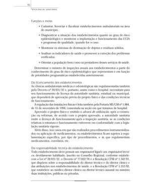 Funções e metas
• Cadastrar, licenciar e fiscalizar estabelecimentos ambulatoriais na área
do município.
• Diagnosticar a situação dos estabelecimentos quanto ao grau de risco
epidemiológico e monitorar a implantação e funcionamento das CCIA
e programas de qualidade, quando for o caso.
• Monitorar os sistemas de destinação de dejetos e resíduos sólidos.
• Analisar os indicadores de saúde e promover a correção dos problemas
verificados.
• Orientar a população bem como os prestadores desses serviços de saúde.
Determinar o número de inspeções anuais aos estabelecimentos a partir do
conhecimento do grau de risco epidemiológico que representam e em função
de prioridades programáticas estabelecidas anteriormente.
Do licenciamento dos estabelecimentos
As clínicas ambulatoriais médicas e odontológicas são regulamentadas também
pelo Decreto nº 20.931/32 e, portanto, assim como o hospital, necessitam para
seu funcionamento de licença da autoridade sanitária, estadual ou municipal,
que dependerá de aprovação prévia do projeto físico e das condições técnicas
de funcionamento.
A regulação das instalações físicas é feita também pela Portaria MS/GM nº 1.884,
de 11 de novembro de 1994, comentada na seção em que tratamos de hospital.
Aprovado o projeto físico e emitido o alvará de utilização, após a constru-
ção ou reformas, de acordo com o projeto aprovado, a autoridade sanitária
emite a licença de funcionamento após a inspeção sanitária, se as condições
relativas à estrutura e funcionamento estiverem em conformidade com a legis-
lação sanitária vigente.
Além disso, nos casos em que são realizados procedimentos instrumentaliza-
dos ou aplicação de medicamentos, os estabelecimentos ficam sujeitos à regu-
lamentação específica, por tipo de procedimentos, e às que regulamentam
medicamentos, correlatos, etc.
Da responsabilidade técnica do estabelecimento
Todo estabelecimento deve possuir um responsável legal e um responsável técni-
co, devidamente habilitado, inscrito no Conselho Regional, conforme estabele-
cem a Lei nº 20.931/32, o Decreto nº 77.052/76 e a Resolução CFM nº 1.342/91,
que dispõem sobre a responsabilidade do diretor técnico e do diretor clínico e
das atribuições nos estabelecimentos de saúde, e a Resolução CFM nº 1.352/92,
que estabelece ao médico diretor clínico ou diretor técnico assumir no máximo
duas instituições, públicas ou privadas.
VIGILÂNCIA SANITÁRIA
92
 
