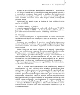 No caso de estabelecimentos odontológicos, as Resoluções CFO nºs 185/93
e 203/96 dispõem sobre a responsabilidade técnica, determinando uma única
e permitindo-se no máximo duas, quando as finalidades das instituições não
forem lucrativas e o cirurgião-dentista seja o único a exercer atividade profis-
sional em ambas, ou quando houver outro cirurgião-dentista, mas impedido
por essas normas.
A empresa deverá possuir registro no conselho de classe conforme determi-
na a Lei nº 6.839/80.
Da competência para a fiscalizacão
A competência para a fiscalização está estabelecida pelo Decreto nº 77.052/76,
pelas leis nºs 6.229/75 e 8.080/90, e pela Portaria GM/MS no 1.565/94, tal como
para todos os estabelecimentos de saúde, conforme já comentamos.
Da fiscalização
Para a realização do Programa de Vigilância Sanitária de Clínicas Ambulatoriais
são apresentados os principais passos para a avaliação de estrutura, processo e
resultado.
Lembramos que, à semelhança do que ocorre para o hospital, alguns desses
serviços são bastante complexos, exigindo equipe multiprofissional, composta
de médicos, dentistas, farmacêuticos, engenheiro sanitário ou arquiteto, enfer-
meiras e outros.
Assim, o município que assumir a fiscalização de hospitais e maternidades
deve e tem condições de se encarregar do controle sanitário das clínicas ambu-
latoriais, visto ser o ambulatório também parte constante do hospital.
Toda a legislação que embasa a fiscalização de serviços hospitalares deverá ser
utilizada para a atuação em clínicas ambulatoriais. Por essa razão, nesta seção,
não estaremos relacionando aquelas que já constam da legislação para hospitais,
mas apenas as específicas, que complementarão a fiscalização nessas áreas.
Cabe fazer alguns comentários sobre as especificidades das várias modalida-
des de clínicas ambulatoriais:
1. Sobre os estabelecimentos médico-cirúrgicos ambulatoriais: executam
procedimentos, em maior ou menor grau, invasivos, utilizando anestesia.
Assim, há que se observar esses serviços quanto ao tipo de especialidade que
se dedicam, complexidade, tipo de clientela, condições sanitárias de funcio-
namento, grau de avanço tecnológico, entre outros, para avaliar o risco real
que oferecem aos pacientes. Há que se ressaltar, também, que se trata de um
campo ainda pouco abordado pela legislação sanitária nacional vigente, mais
dirigida para as modalidades intra-hospitalares. Os comentários abaixo têm
como referência uma legislação específica em vigor no Estado de São Paulo,
a Resolução SS nº 169, de 19 de junho de 1996, que recomendamos àqueles
que implantarem o controle nessa área como subsídio para a elaboração de
legislação municipal.
PROGRAMAS DE VIGILÂNCIA SANITÁRIA
93
 