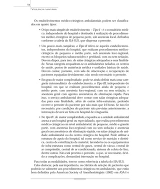 Os estabelecimentos médico-cirúrgicos ambulatoriais podem ser classifica-
dos em quatro tipos:
• O tipo mais simples de estabelecimento – Tipo I – é o consultório médi-
co, independente do hospital e destinado à realização de procedimen-
tos médico-cirúrgicos de pequeno porte, sob anestesia local, definidos
conforme a tabela do SIA-SUS, que dispensa o pernoite.
• Um pouco mais complexo, o Tipo II refere-se àqueles estabelecimen-
tos, independentes do hospital, que realizam procedimentos médico-
cirúrgicos de pequeno e médio porte, sob anestesia loco-regional,
exceto os bloqueios subaracnoídeo e peridural, com ou sem sedação.
Devem dispor, para isso, de salas cirúrgicas adequadas a essa finalida-
de. Nessa categoria enquadram-se os ambulatórios isolados, os centros
de saúde, postos de assistência médica e unidades básicas de saúde.
Devem contar, portanto, com sala de observação e recuperação de
pacientes equipadas devidamente, não sendo necessário o pernoite.
• Em grau de maior complexidade, pode-se ainda definir mais uma cate-
goria intermediária de estabelecimento, o Tipo III, independente do
hospital, em que se realizam procedimentos ainda de pequeno e
médio porte, com anestesia loco-regional, com ou sem sedação, e
anestesia geral com agentes anestésicos de eliminação rápida. Para
isso, o serviço ambulatorial deve contar com salas cirúrgicas adequa-
das para essa finalidade, além de outras infra-estruturas, podendo
ocorrer o pernoite do paciente por não mais que 24 horas. Se isso for
necessário, por condições do paciente não previstas anteriormente, a
internação deverá ser feita em hospital de retaguarda.
• No tipo IV, de maior complexidade, enquadra-se a unidade ambulatorial
anexa a um hospital geral ou especializado, que realiza procedimentos
médico-cirúrgicos em nível ambulatorial, de pequeno, médio e grande
porte, com anestesia loco-regional com ou sem sedação e anestesia
geral com anestésicos de eliminação rápida, em salas cirúrgicas de uni-
dade ambulatorial ou do centro cirúrgico do hospital. Pode utilizar a
estrutura de apoio do hospital, tal como serviço de nutrição e dietéti-
ca, centro de esterilização de material, lavanderia ou os equipamentos
de infra-estrutura como central de gases, central de vácuo, central de
ar comprimido, central de ar condicionado, sistema de coleta de lixo,
dentre outras. Não está previsto o pernoite, o que, se necessário, devi-
do a complicações, demandará internação no hospital.
Para todas as modalidades, tem-se como referência a tabela do SIA/SUS.
Cabe destacar, pela sua importância, os critérios de seleção de pacientes que
poderão se submeter aos procedimentos cirúrgicos em ambulatório, que estão
bem definidos pela American Society of Anesthesiologists (1962) em ASA-I e
VIGILÂNCIA SANITÁRIA
94
 