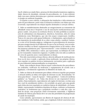 Asa-II, relativos ao estado físico, presença de determinados transtornos orgânicos,
idade, fatores de obesidade, extensão do procedimento, etc. A não-conformi-
dade com esses critérios determina que o paciente somente poderá se submeter
à cirurgia em ambiente hospitalar.
O respeito a esses critérios, à adequação das instalações e infra-estrutura ao
porte do procedimento, pode evitar os inúmeros acidentes com óbitos que vêm
ocorrendo, especialmente em relação àqueles destinados à correção estética.
2. Sobre os estabelecimentos destinados ao emagrecimento ou tratamento da
obesidade: nessa área é freqüente o uso de associações medicamentosas peri-
gosas à saúde, com pouca ou nenhuma eficácia. Já estão proibidas as associa-
ções de anfetaminas com diazepínicos, diuréticos, hormônios, além de outras
substâncias como fitoterápicos, que não têm sequer comprovação científica.
Trata-se de uma área onde grassa fertilmente o charlatanismo, aproveitando-se
das imposições da modernidade de se obter corpo esbelto e saudável. Juntam-
se a esse rol de fórmulas mágicas e milagrosas os procedimentos de mesotera-
pia para emagrecimento local (diferente do que se faz na França), sem reconhe-
cimento científico no Brasil, equipamentos emagrecedores ou de estética, além
das inúmeras substâncias para “rejuvenescimento”, como cloridrato de procaí-
na, DHEA, DEA, melatonina e outros, que representam, na definição do Códi-
go do Consumidor, tratamento enganoso. O público alvo tem sido as mulheres
de cerca de quarenta anos e essencialmente os idosos.
Têm sido características dessas clínicas, além da utilização de medicação ine-
ficaz ou de risco à saúde, a aplicação dessa medicação, nas próprias clínicas,
sem respeitar os padrões técnicos minimamente necessários para a aplicação
de procedimentos instrumentalizados ou terapêuticos.
Assim, uma avaliação dessas clínicas requer conhecimento dos procedimen-
tos realizados, verificação da medicação e equipamentos de acordo com a
legislação, e devidamente registrados no Ministério da Saúde, etc.
3. Sobre as clínicas de tratamento para idosos: referem-se àquelas que prestam
a atenção médica ao idoso, sob regime de internato ou não, denominadas “clí-
nicas para idosos”, “casas de repouso”, “clínica geriátrica”, “centros de medicina
paliativa” ou “hospices”, etc. Todas elas devem ter um responsável técnico
médico. Estas instituições, especialmente sob regime de internato, revelam uma
face cruel do atendimento médico e da sociedade em geral, pois uma grande
parte delas não tem respeitado as condições básicas de salubridade e de huma-
nidade, representando verdadeiros depósitos de idosos, conforme os freqüentes
noticiários. Se lembrarmos que a população envelhece a cada dia e que, no
final do século, essa proporção estará severamente aumentada, a Vigilância
Sanitária de Clínicas para Idosos deve ser uma das prioridades da programação
de saúde do município.
Como subsídio, apresentamos um Roteiro de inspeção de clínicas de ido-
sos e similares. Cabe lembrar, ainda, que a legislação federal caracteriza esses
PROGRAMAS DE VIGILÂNCIA SANITÁRIA
95
 