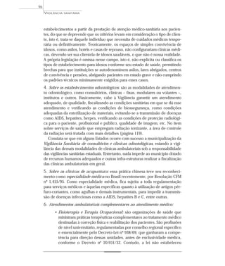 estabelecimentos a partir da prestação de atenção médico-sanitária aos pacien-
tes, do que se depreende que os critérios levam em consideração o tipo de clien-
te, isto é, trata-se daquele indivíduo que necessita de cuidados médicos tempo-
rária ou definitivamente. Teoricamente, os espaços de simples convivência de
idosos, como asilos, hotéis e casas de repouso, não configurariam clínicas médi-
cas, devendo ser sua clientela de idosos saudáveis, o que não é nossa realidade.
A própria legislação é omissa nesse campo, isto é, não explicita ou classifica os
tipos de estabelecimento para idosos conforme seu estado de saúde, permitindo
brechas para que instituições se autodenominem asilos, lares abrigados, centros
de convivência e pensões, abrigando pacientes em estado grave e não cumprindo
os padrões técnicos minimamente exigidos para esses casos.
4. Sobre os estabelecimentos odontológicos: são as modalidades de atendimen-
to odontológico, como consultórios, clínicas – fixas, modulares ou volantes –,
institutos e outros. Basicamente, cabe à Vigilância garantir um atendimento
adequado, de qualidade, fiscalizando as condições sanitárias em que se dá esse
atendimento e verificando as condições de biossegurança, como condições
adequadas da esterilização de materiais, evitando-se a transmissão de doenças
como AIDS, hepatites, herpes, verificando as condições de proteção radiológi-
ca para o paciente, profissional e público, qualidade de imagem, etc. No item
sobre serviços de saúde que empregam radiação ionizante, a área de controle
da radiação será tratada com mais detalhes (página 119).
Constata-se que em alguns Estados ocorre com sucesso a municipalização da
Vigilância Sanitária de consultórios e clínicas odontológicas, estando a vigi-
lância das demais modalidades de clínicas ambulatoriais sob a responsabilidade
das vigilâncias sanitárias estaduais. Entretanto, nada impede ao município dotado
de recursos humanos adequados e outras infra-estruturas realizar a fiscalização
das clínicas ambulatoriais em geral.
5. Sobre as clínicas de acupuntura: essa prática chinesa teve seu reconheci-
mento como especialidade médica no Brasil recentemente, por Resolução CFM
nº 1.455/95. Como especialidade médica, fica sujeita a toda regulamentação
para serviços médicos e àquelas específicas quanto à utilização de artigos pér-
furo-cortantes, como agulhas e demais instrumentais, para impedir a transmis-
são de doenças infecciosas como a AIDS, hepatites B e C, entre outras.
6. Atendimentos ambulatoriais complementares ao atendimento médico:
• Fisioterapia e Terapia Ocupacional: são organizações de saúde que
ministram práticas terapêuticas complementares ao tratamento médico
destinadas à correção física e reabilitação dos pacientes. São profissões
de nível universitário, regulamentadas por conselho regional específico
e essencialmente pelo Decreto-Lei nº 938/69, que ganharam a compe-
tência para direção dessas unidades, antes de exclusividade médica,
conforme o Decreto nº 20.931/32. Contudo, a lei não estabeleceu
VIGILÂNCIA SANITÁRIA
96
 