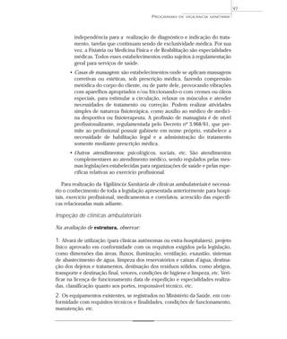 independência para a realização de diagnóstico e indicação do trata-
mento, tarefas que continuam sendo de exclusividade médica. Por sua
vez, a Fisiatria ou Medicina Física e de Reabilitação são especialidades
médicas. Todos esses estabelecimentos estão sujeitos à regulamentação
geral para serviços de saúde.
• Casas de massagem: são estabelecimentos onde se aplicam massagens
corretivas ou estéticas, sob prescrição médica, fazendo compressão
metódica do corpo do cliente, ou de parte dele, provocando vibrações
com aparelhos apropriados e/ou friccionando-o com cremes ou óleos
especiais, para estimular a circulação, relaxar os músculos e atender
necessidades de tratamento ou correção. Podem realizar atividades
simples de natureza fisioterápica, como auxílio ao médico de medici-
na desportiva ou fisioterapeuta. A profissão de massagista é de nível
profissionalizante, regulamentada pelo Decreto nº 3.968/61, que per-
mite ao profissional possuir gabinete em nome próprio, estabelece a
necessidade de habilitação legal e a administração do tratamento
somente mediante prescrição médica.
• Outros atendimentos: psicológicos, sociais, etc. São atendimentos
complementares ao atendimento médico, sendo regulados pelas mes-
mas legislações estabelecidas para organizações de saúde e pelas espe-
cíficas relativas ao exercício profissional.
Para realização da Vigilância Sanitária de clínicas ambulatoriais é necessá-
rio o conhecimento de toda a legislação apresentada anteriormente para hospi-
tais, exercício profissional, medicamentos e correlatos, acrescido das específi-
cas relacionadas mais adiante.
Inspeção de clínicas ambulatoriais
Na avaliação de estrutura, observar:
1. Alvará de utilização (para clínicas autônomas ou extra-hospitalares), projeto
físico aprovado em conformidade com os requisitos exigidos pela legislação,
como dimensões das áreas, fluxos, iluminação, ventilação, exaustão, sistemas
de abastecimento de água, limpeza dos reservatórios e caixas d’água, destina-
ção dos dejetos e tratamentos, destinação dos resíduos sólidos, como abrigos,
transporte e destinação final, vetores, condições de higiene e limpeza, etc. Veri-
ficar na licença de funcionamento data de expedição e especialidades realiza-
das, classificação quanto aos portes, responsável técnico, etc.
2. Os equipamentos existentes, se registrados no Ministério da Saúde, em con-
formidade com requisitos técnicos e finalidades, condições de funcionamento,
manutenção, etc.
PROGRAMAS DE VIGILÂNCIA SANITÁRIA
97
 