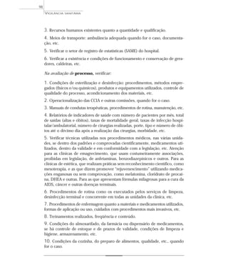3. Recursos humanos existentes quanto a quantidade e qualificação.
4. Meios de transporte: ambulância adequada quando for o caso, documenta-
ção, etc.
5. Verificar o setor de registro de estatísticas (SAME) do hospital.
6. Verificar a existência e condições de funcionamento e conservação de gera-
dores, caldeiras, etc.
Na avaliação de processo, verificar:
1. Condições de esterilização e desinfecção: procedimentos, métodos empre-
gados (físicos e/ou químicos), produtos e equipamentos utilizados, controle de
qualidade do processo, acondicionamento dos materiais, etc.
2. Operacionalização das CCIA e outras comissões, quando for o caso.
3. Manuais de condutas terapêuticas, procedimentos de rotina, manutenção, etc.
4. Relatórios de indicadores de saúde com número de pacientes por mês, total
de saídas (altas e óbitos), taxas de mortalidade geral, taxas de infecção hospi-
talar/ambulatorial, número de cirurgias realizadas, porte, tipo e número de óbi-
tos até o décimo dia após a realização das cirurgias, morbidade, etc.
5. Verificar técnicas utilizadas nos procedimentos médicos, nas várias unida-
des, se dentro dos padrões e comprovadas cientificamente, medicamentos uti-
lizados, dentro da validade e em conformidade com a legislação, etc. Atenção
para as clínicas de emagrecimento, que usam costumeiramente associações,
proibidas em legislação, de anfetaminas, benzodiazepínicos e outros. Para as
clínicas de estética, que realizam práticas sem reconhecimento científico, como
mesoterapia, e as que dizem promover “rejuvenescimento” utilizando medica-
ções enganosas ou sem comprovação, como melatonina, cloridrato de procaí-
na, DHEA e outras. Para as que apresentam fórmulas milagrosas para a cura da
AIDS, câncer e outras doenças terminais.
6. Procedimentos de rotina como os executados pelos serviços de limpeza,
desinfecção terminal e concorrente em todas as unidades da clínica, etc.
7. Procedimentos de enfermagem quanto a materiais e medicamentos utilizados,
formas de aplicação ou uso, cuidados com procedimentos mais invasivos, etc.
8. Treinamentos realizados, freqüência e conteúdo.
9. Condições do almoxarifado, da farmácia ou dispensário de medicamentos,
se há controle de estoque e de prazos de validade, condições de limpeza e
higiene, armazenamento, etc.
10. Condições da cozinha, do preparo de alimentos, qualidade, etc., quando
for o caso.
VIGILÂNCIA SANITÁRIA
98
 