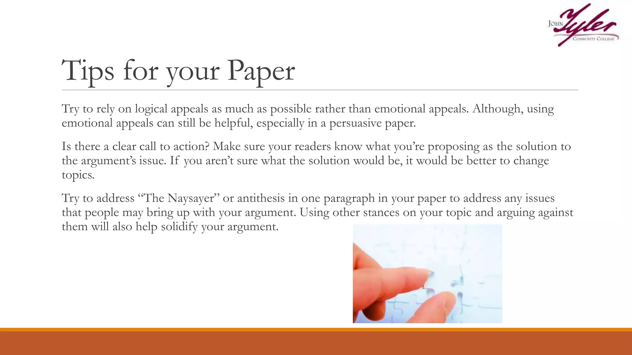 Tips for your Paper
Try to rely on logical appeals as much as possible rather than emotional appeals. Although, using
emotional appeals can still be helpful, especially in a persuasive paper.
Is there a clear call to action? Make sure your readers know what you’re proposing as the solution to
the argument’s issue. If you aren’t sure what the solution would be, it would be better to change
topics.
Try to address “The Naysayer” or antithesis in one paragraph in your paper to address any issues
that people may bring up with your argument. Using other stances on your topic and arguing against
them will also help solidify your argument.
 