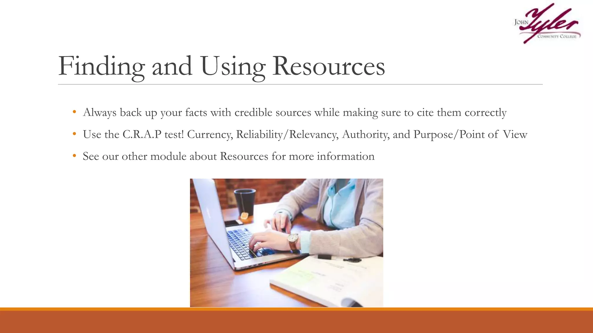 Finding and Using Resources
• Always back up your facts with credible sources while making sure to cite them correctly
• Use the C.R.A.P test! Currency, Reliability/Relevancy, Authority, and Purpose/Point of View
• See our other module about Resources for more information
 