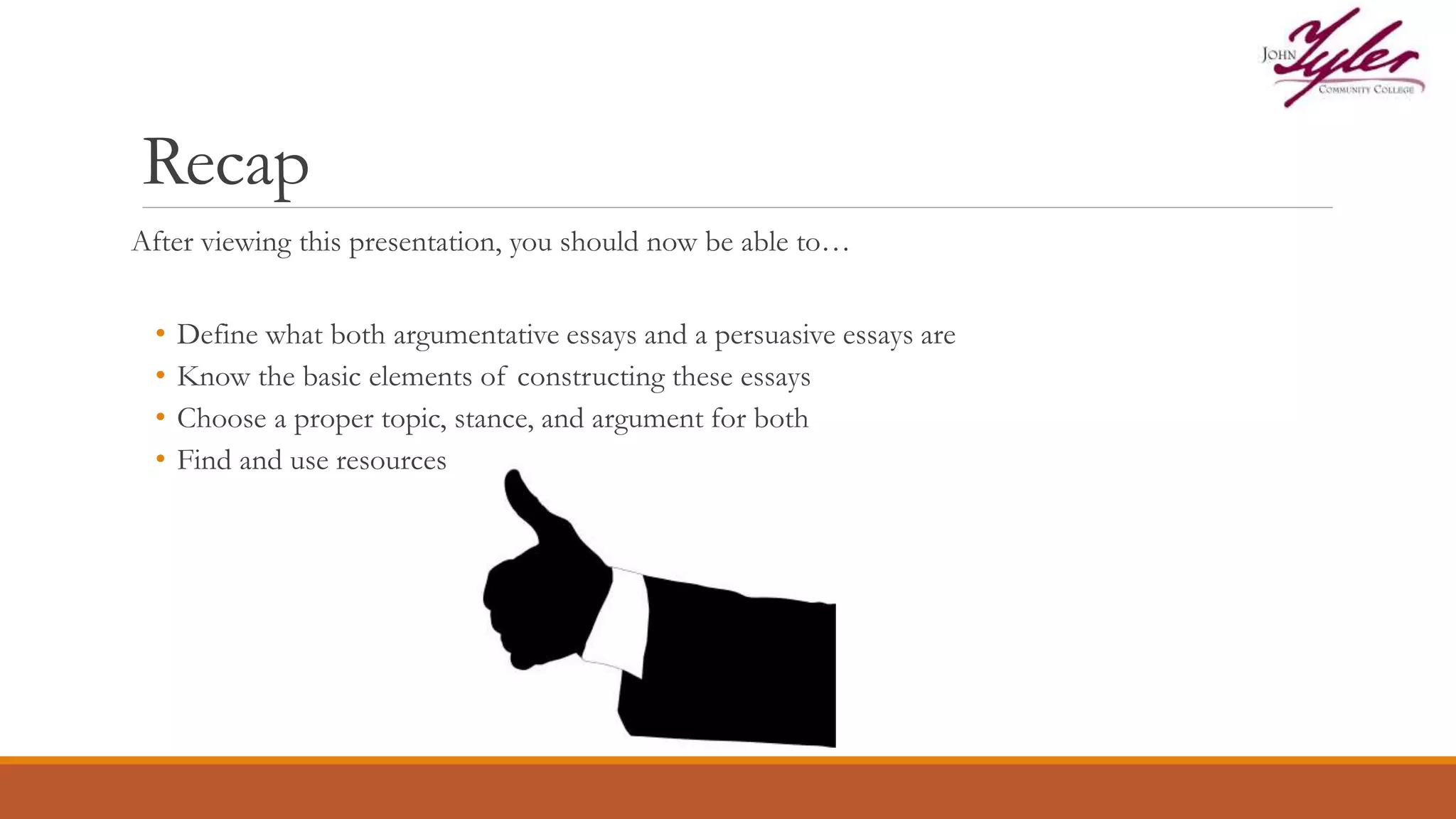 Recap
After viewing this presentation, you should now be able to…
• Define what both argumentative essays and a persuasive essays are
• Know the basic elements of constructing these essays
• Choose a proper topic, stance, and argument for both
• Find and use resources
 