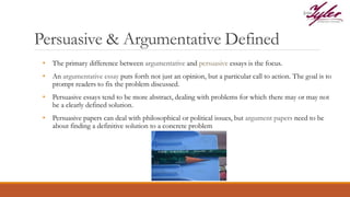 Persuasive & Argumentative Defined
• The primary difference between argumentative and persuasive essays is the focus.
• An argumentative essay puts forth not just an opinion, but a particular call to action. The goal is to
prompt readers to fix the problem discussed.
• Persuasive essays tend to be more abstract, dealing with problems for which there may or may not
be a clearly defined solution.
• Persuasive papers can deal with philosophical or political issues, but argument papers need to be
about finding a definitive solution to a concrete problem
 