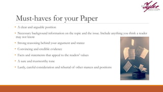 Must-haves for your Paper
• A clear and arguable position
• Necessary background information on the topic and the issue. Include anything you think a reader
may not know
• Strong reasoning behind your argument and stance
• Convincing and credible evidence
• Facts and statements that appeal to the readers' values
• A sure and trustworthy tone
• Lastly, careful consideration and rebuttal of other stances and positions
 