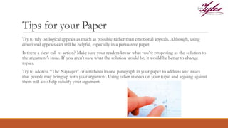 Tips for your Paper
Try to rely on logical appeals as much as possible rather than emotional appeals. Although, using
emotional appeals can still be helpful, especially in a persuasive paper.
Is there a clear call to action? Make sure your readers know what you’re proposing as the solution to
the argument’s issue. If you aren’t sure what the solution would be, it would be better to change
topics.
Try to address “The Naysayer” or antithesis in one paragraph in your paper to address any issues
that people may bring up with your argument. Using other stances on your topic and arguing against
them will also help solidify your argument.
 