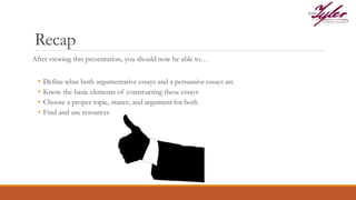 Recap
After viewing this presentation, you should now be able to…
• Define what both argumentative essays and a persuasive essays are
• Know the basic elements of constructing these essays
• Choose a proper topic, stance, and argument for both
• Find and use resources
 