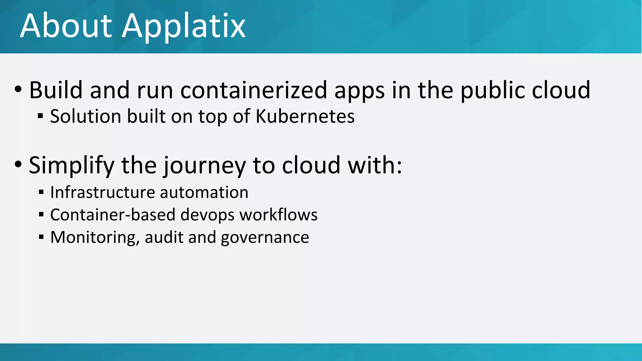 About Applatix
• Build and run containerized apps in the public cloud
▪ Solution built on top of Kubernetes
• Simplify the journey to cloud with:
▪ Infrastructure automation
▪ Container-based devops workflows
▪ Monitoring, audit and governance
 