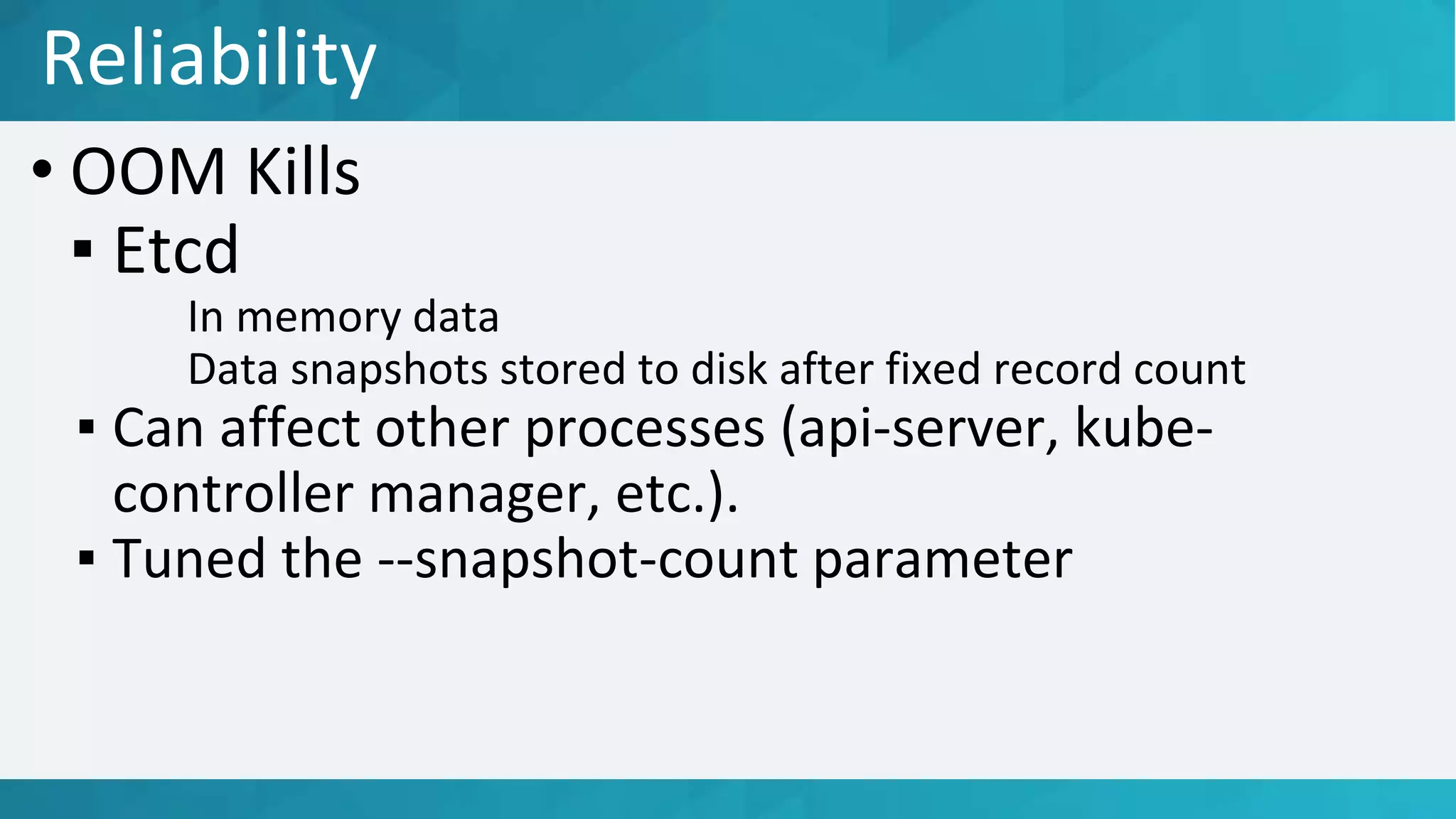 • OOM Kills
▪ Etcd
In memory data
Data snapshots stored to disk after fixed record count
▪ Can affect other processes (api-server, kube-
controller manager, etc.).
▪ Tuned the --snapshot-count parameter
Reliability
 