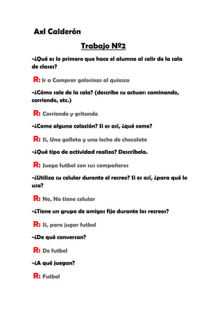 Axl Calderón
Trabajo Nº2
-¿Qué es lo primero que hace el alumno al salir de la sala
de clases?
R: Ir a Comprar golosinas al quiosco
-¿Cómo sale de la sala? (describe su actuar: caminando,
corriendo, etc.)
R: Corriendo y gritando
-¿Come alguna colación? Si es así, ¿qué come?
R: Si, Una galleta y una leche de chocolate
-¿Qué tipo de actividad realiza? Descríbela.
R: Juega futbol con sus compañeros
-¿Utiliza su celular durante el recreo? Si es así, ¿para qué lo
usa?
R: No, No tiene celular
-¿Tiene un grupo de amigos fijo durante los recreos?
R: Si, para jugar futbol
-¿De qué conversan?
R: De futbol
-¿A qué juegan?
R: Futbol
 