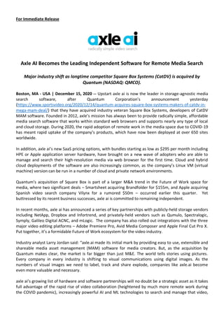 For Immediate Release
Axle AI Becomes the Leading Independent Software for Remote Media Search
Major industry shift as longtime competitor Square Box Systems (CatDV) is acquired by
Quantum (NASDAQ: QMCO).
Boston, MA - USA | December 15, 2020 -- Upstart axle ai is now the leader in storage-agnostic media
search software, after Quantum Corporation’s announcement yesterday
(https://www.sportsvideo.org/2020/12/14/quantum-acquires-square-box-systems-makers-of-catdv-in-
mega-mam-deal/) that they have acquired industry veteran Square Box Systems, developers of CatDV
MAM software. Founded in 2012, axle’s mission has always been to provide radically simple, affordable
media search software that works within standard web browsers and supports nearly any type of local
and cloud storage. During 2020, the rapid adoption of remote work in the media space due to COVID-19
has meant rapid uptake of the company’s products, which have now been deployed at over 650 sites
worldwide.
In addition, axle ai’s new SaaS pricing options, with bundles starting as low as $295 per month including
HPE or Apple application server hardware, have brought on a new wave of adopters who are able to
manage and search their high-resolution media via web browser for the first time. Cloud and hybrid
cloud deployments of the software are also increasingly common, as the company’s Linux VM (virtual
machine) version can be run in a number of cloud and private network environments.
Quantum’s acquisition of Square Box is part of a larger M&A trend in the Future of Work space for
media, where two significant deals – Smartsheet acquiring Brandfolder for $155m, and Apple acquiring
Spanish video search company Vilynx for a rumored $50m – occurred earlier this quarter. Yet
buttressed by its recent business successes, axle ai is committed to remaining independent.
In recent months, axle ai has announced a series of key partnerships with publicly-held storage vendors
including NetApp, Dropbox and Infortrend, and privately-held vendors such as Qumulo, Spectralogic,
Symply, Galileo Digital ACNC, and mLogic. The company has also rolled out integrations with the three
major video editing platforms – Adobe Premiere Pro, Avid Media Composer and Apple Final Cut Pro X.
Put together, it’s a formidable Future of Work ecosystem for the video industry.
Industry analyst Larry Jordan said: “axle.ai made its initial mark by providing easy to use, extensible and
shareable media asset management (MAM) software for media creators. But, as the acquisition by
Quantum makes clear, the market is far bigger than just M&E. The world tells stories using pictures.
Every company in every industry is shifting to visual communications using digital images. As the
numbers of visual images we need to label, track and share explode, companies like axle.ai become
even more valuable and necessary.
axle ai’s growing list of hardware and software partnerships will no doubt be a strategic asset as it takes
full advantage of the rapid rise of video collaboration (heightened by much more remote work during
the COVID pandemic), increasingly powerful AI and ML technologies to search and manage that video,
 