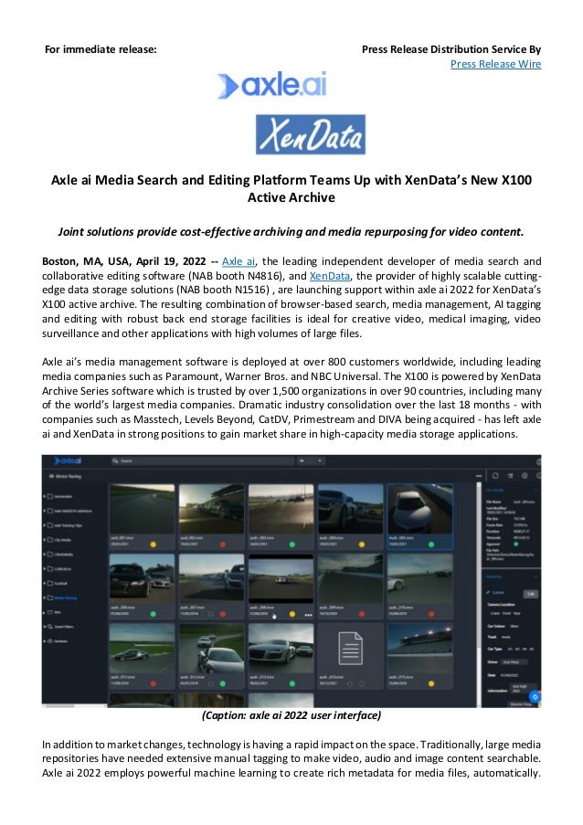 For immediate release: Press Release Distribution Service By
Press Release Wire
Axle ai Media Search and Editing Platform Teams Up with XenData’s New X100
Active Archive
Joint solutions provide cost-effective archiving and media repurposing for video content.
Boston, MA, USA, April 19, 2022 -- Axle ai, the leading independent developer of media search and
collaborative editing software (NAB booth N4816), and XenData, the provider of highly scalable cutting-
edge data storage solutions (NAB booth N1516) , are launching support within axle ai 2022 for XenData’s
X100 active archive. The resulting combination of browser-based search, media management, AI tagging
and editing with robust back end storage facilities is ideal for creative video, medical imaging, video
surveillance and other applications with high volumes of large files.
Axle ai’s media management software is deployed at over 800 customers worldwide, including leading
media companies such as Paramount, Warner Bros. and NBC Universal. The X100 is powered by XenData
Archive Series software which is trusted by over 1,500 organizations in over 90 countries, including many
of the world’s largest media companies. Dramatic industry consolidation over the last 18 months - with
companies such as Masstech, Levels Beyond, CatDV, Primestream and DIVA being acquired - has left axle
ai and XenData in strong positions to gain market share in high-capacity media storage applications.
(Caption: axle ai 2022 user interface)
In addition to market changes, technology is having a rapid impact on the space. Traditionally, large media
repositories have needed extensive manual tagging to make video, audio and image content searchable.
Axle ai 2022 employs powerful machine learning to create rich metadata for media files, automatically.
 