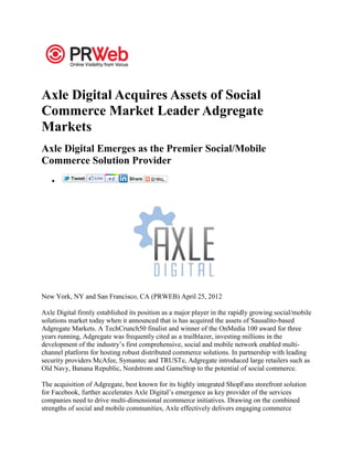 Axle Digital Acquires Assets of Social
Commerce Market Leader Adgregate
Markets
Axle Digital Emerges as the Premier Social/Mobile
Commerce Solution Provider




New York, NY and San Francisco, CA (PRWEB) April 25, 2012

Axle Digital firmly established its position as a major player in the rapidly growing social/mobile
solutions market today when it announced that is has acquired the assets of Sausalito-based
Adgregate Markets. A TechCrunch50 finalist and winner of the OnMedia 100 award for three
years running, Adgregate was frequently cited as a trailblazer, investing millions in the
development of the industry’s first comprehensive, social and mobile network enabled multi-
channel platform for hosting robust distributed commerce solutions. In partnership with leading
security providers McAfee, Symantec and TRUSTe, Adgregate introduced large retailers such as
Old Navy, Banana Republic, Nordstrom and GameStop to the potential of social commerce.

The acquisition of Adgregate, best known for its highly integrated ShopFans storefront solution
for Facebook, further accelerates Axle Digital’s emergence as key provider of the services
companies need to drive multi-dimensional ecommerce initiatives. Drawing on the combined
strengths of social and mobile communities, Axle effectively delivers engaging commerce
 
