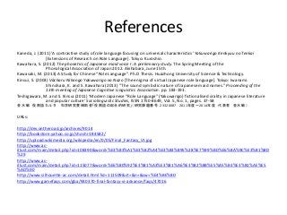 References
Kaneda, J. (2011) A contrastive study of role language focusing on universal characteristics Yakuwarigo Kenkyuu no Tenkai
[Extensions of Research on Role Language]. Tokyo: Kuroshio.
Kawahara, S. (2012) The phonetics of Japanese maid voice I: A preliminary study. The Spring Meeting of the
Phonological Association of Japan 2012. Akihabara, June 15th.
Kawasaki, M. (2013) A Study for Chinese Role Language. Ph.D Thesis. Huazhong University of Science & Technology.
Kinsui, S. (2003) Vcharu Nihongo Yakuwarigo no Nazo [The enigma of virtual Japanese role language]. Tokyo: Iwanami.
Shinohara, K. and S. Kawahara (2013) The sound symbolic nature of Japanese maid names. Proceeding of the
13th meeting of Japanese Cognitive Linguistics Association. pp. 183-193.
Teshigawara, M. and S. Kinsui (2011) Modern Japanese Role Language (Yakuwarigo) fictionalised orality in Japanese literature
and popular culture Sociolinguistic Studies, ISSN 1750-8649, Vol. 5, No. 1, pages. 37-58
ˮ  ۸Z륿 ѧоMa۸Zξtϵооn}ţ23320087 2011ȡ2014  ˮ 
URLs:
http://dev.ontheroad.jp/archives/9014
http://bookstore.yahoo.co.jp/shoshi-184582/
http://upload.wikimedia.org/wikipedia/en/0/05/Final_Fantasy_VI.jpg
http://www.ac-
illust.com/main/detail.php?id=108390&word=%E3%83%A1%E3%82%A4%E3%83%895%28%E7%99%BD%E6%8A%9C%E3%81%8D
%29
http://www.ac-
illust.com/main/detail.php?id=115077&word=%E6%80%92%E3%81%A3%E3%81%A6%E3%82%8B%E5%A5%B3%E3%81%AE%E5
%AD%90
http://www.silhouette-ac.com/detail.html?id=111509&ct=&n=&sw=%E4%BE%8D
http://www.gamefaqs.com/gba/930370-final-fantasy-vi-advance/faqs/47016
 