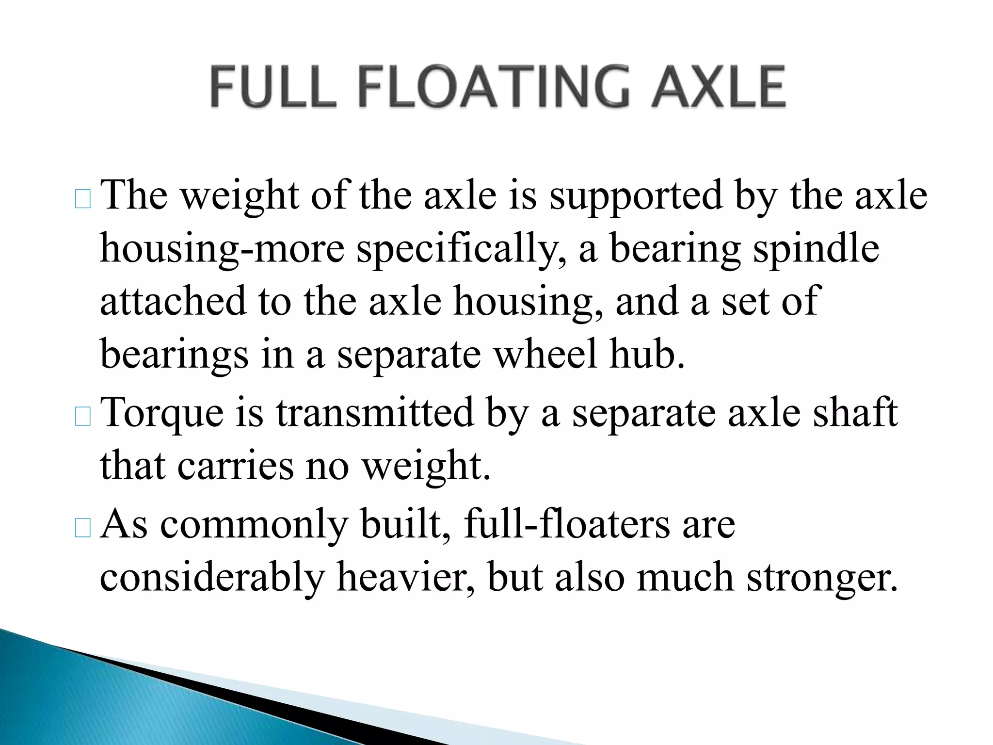 The weight of the axle is supported by the axle
housing-more specifically, a bearing spindle
attached to the axle housing, and a set of
bearings in a separate wheel hub.
Torque is transmitted by a separate axle shaft
that carries no weight.
As commonly built, full-floaters are
considerably heavier, but also much stronger.
 
