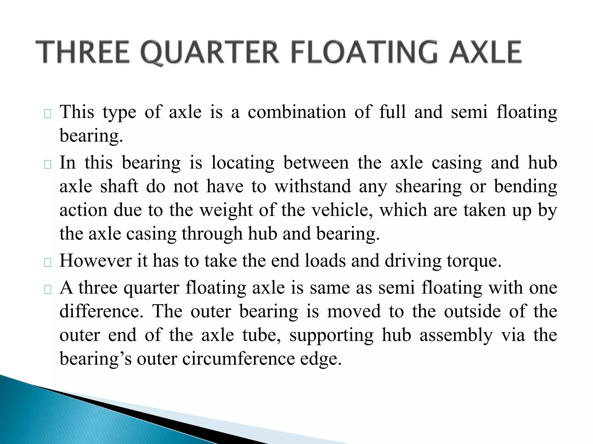 This type of axle is a combination of full and semi floating
bearing.
In this bearing is locating between the axle casing and hub
axle shaft do not have to withstand any shearing or bending
action due to the weight of the vehicle, which are taken up by
the axle casing through hub and bearing.
However it has to take the end loads and driving torque.
A three quarter floating axle is same as semi floating with one
difference. The outer bearing is moved to the outside of the
outer end of the axle tube, supporting hub assembly via the
bearing’s outer circumference edge.
 
