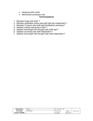 • Harganya lebih mahal.
• Memerlukan perawatan rutin.
Test Kompetensi
1. Sebutkan fungsi axle shaft ?
2. Sebutkan perbedaan antara axle shaft rigid dan independent ?
3. Sebutkan 3 macam axle shaft rigid berdasarkan penopang ?
4. Jelaskan masing masing tipe di atas ?
5. Jelaskan keuntungan dan kerugian axle shaft rigid ?
6. Jelaskan cara kerja axle shaft independent ?
7. Jelaskan keuntungan dan kerugian axle shaft independent ?
TRAINING
CENTRE
ASTRA MOBIL
Nama : 10 40 01 07
Perusahaan : Penyusunan : Tanggal : 14 of 14
Ars/Hut Peb ’98
 