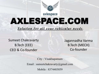 AXLESPACE.COM
Sumeet Chakravarty
B.Tech (EEE)
CEO & Co-founder
Solution for all your vehicular needs .
Jagannadha Varma
B.Tech (MECH)
Co-founder
City : Visakhapatnam
Email : sumeetchakravarty@gmail.com
Mobile : 8374403059
 
