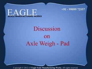 EAGLE SCALE MANUFACTURING WORKS 
+91 - 99099 72557 
Discussion 
on 
Axle Weigh - Pad 
Copyright © 2012-13 Eagle Scale Manufacturing Works. All rights reserved. 
 