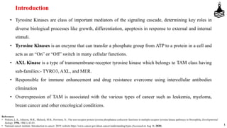 Introduction
• Tyrosine Kinases are class of important mediators of the signaling cascade, determining key roles in
diverse biological processes like growth, differentiation, apoptosis in response to external and internal
stimuli.
• Tyrosine Kinases is an enzyme that can transfer a phosphate group from ATP to a protein in a cell and
acts as an “On” or “Off” switch in many cellular functions.
• AXL Kinase is a type of transmembrane-receptor tyrosine kinase which belongs to TAM class having
sub-families:- TYRO3, AXL, and MER.
• Responsible for immune enhancement and drug resistance overcome using intercellular antibodies
elimination
• Overexpression of TAM is associated with the various types of cancer such as leukemia, myeloma,
breast cancer and other oncological conditions.
1
References
• Perkins, L.A.; Johnson, M.R.; Melnick, M.B.; Perrimon, N.; The non-receptor protein tyrosine phosphatase corkscrew functions in multiple receptor tyrosine kinase pathways in Drosophila; Developmental
biology, 1996, 180(1), 63-81.
• National cancer institute. Introduction to cancer; 2019; website https://www.cancer.gov/about-cancer/understanding/types (Accessed on Aug 16, 2020).
 