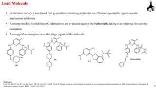 5
Lead Molecule
• In literature survey it was found that pyrimidine containing molecules are effective against the signal cascade
mechanism inhibition.
• Aminopyrimidinylisoindolines (C) derivatives are evaluated against the Fedratinib, taking it as reference for activity
evaluation.
• Aminopyridine was present on the hinge region of the molecule.
References
Choi MJ, Roh EJ, Hur W, Lee SH, Sim T, Oh CH, Lee SH, Kim JS, Yoo KH. Design, synthesis, and biological evaluation of novel aminopyrimidinylisoindolines as AXL kinase inhibitors. Bioorganic &
Medicinal Chemistry Letters. 2018., 15;28(23-24):3761-5.
 
