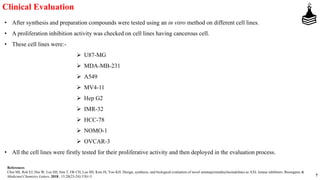 7
Clinical Evaluation
• After synthesis and preparation compounds were tested using an in vitro method on different cell lines.
• A proliferation inhibition activity was checked on cell lines having cancerous cell.
• These cell lines were:-
 U87-MG
 MDA-MB-231
 A549
 MV4-11
 Hep G2
 IMR-32
 HCC-78
 NOMO-1
 OVCAR-3
• All the cell lines were firstly tested for their proliferative activity and then deployed in the evaluation process.
References
Choi MJ, Roh EJ, Hur W, Lee SH, Sim T, Oh CH, Lee SH, Kim JS, Yoo KH. Design, synthesis, and biological evaluation of novel aminopyrimidinylisoindolines as AXL kinase inhibitors. Bioorganic &
Medicinal Chemistry Letters. 2018., 15;28(23-24):3761-5.
 
