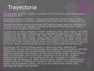 Trayectoria
Axl sempezó tocando el piano y cantando en el coro de la iglesia pentecostal a
la edad de 5 años.
Comenzó a pensar en iniciar un grupo precisamente cuando tenía 17 años y
juntó una banda en Lafayette, cantando, pero quería ser una estrella del rock.
Después de formar junto a su amigo Jeff Isabelle (quien luego se cambiaría el
nombre por el de Izzy Stradlin) una banda llamada Hollywood Rose, ambos
viajaron a Los Angeles (California).
A causa de la fama, empezó a haber conflictos entre Axl y Slash. En 1990
Steven tuvo que dejar la banda por su problema de adicción a las drogas, y es
remplazado por Matt Sorum. En 1991 Izzy Stradlin abandona GN'R y es
reemplazado por Gilby Clarke. Luego, Gilby Clarke lanza su disco solista. Izzy
también lanza un disco solista. En 1996 Slash decide irse de GN'R, un año más
tarde Duff y Matt también dejan GN'R y le venden el nombre Guns N' Roses a
Axl Rose. Slash, tiempo después forman una nueva banda Velvet Revolver.
En julio de 1987 Guns N Roses lanzó su álbum de debut, Appetite for
destruction. Aunque éste recibió elogios de la crítica sólo se vendieron 500.000
copias en su primer año de lanzamiento. Sin embargo, impulsado por el
recorrer incansable de la banda y el éxito comercial del single "Sweet Child O'
Mine" un homenaje a Erin Everly por entonces la novia de Axl, el álbum
alcanzó la posición n.º 1 en las listas de EE. UU. en agosto de 1988 y,
nuevamente, en febrero de 1989. Hasta la fecha, Appetite for Destruction ha
vendido más de 31 millones de copias en todo el mundo, 19 millones de las
cuales solo en Estados Unidos, por lo que es el álbum de debut más
vendido de todos los tiempos.
 
