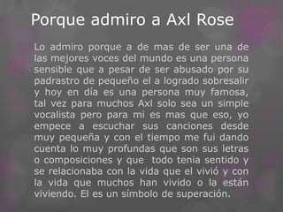 Porque admiro a Axl Rose
Lo admiro porque a de mas de ser una de
las mejores voces del mundo es una persona
sensible que a pesar de ser abusado por su
padrastro de pequeño el a logrado sobresalir
y hoy en día es una persona muy famosa,
tal vez para muchos Axl solo sea un simple
vocalista pero para mi es mas que eso, yo
empece a escuchar sus canciones desde
muy pequeña y con el tiempo me fui dando
cuenta lo muy profundas que son sus letras
o composiciones y que todo tenia sentido y
se relacionaba con la vida que el vivió y con
la vida que muchos han vivido o la están
viviendo. El es un símbolo de superación.
 
