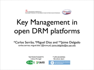 Key Management in
open DRM platforms
*Carlos Serrão, *Miguel Dias and **Jaime Delgado
   carlos.serrao, miguel.dias {@iscte.pt}, jaime.delgado@ac.upc.edu




              *ISCTE/DCTI/ADETTI         **UPC/AC/DMAG
                 Lisboa, Portugal         Barcelona, Spain