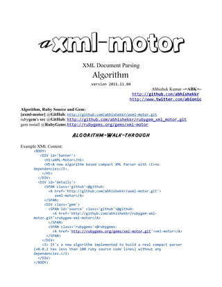 aXML-Motor
                             XML Document Parsing
                                  Algorithm
                                 version 2011.11.04
                                                             Abhishek Kumar ~=ABK=~
                                                     http://github.com/abhishekkr
                                                    http://www.twitter.com/abionic

Algorithm, Ruby Source and Gem:
[axml-motor] @GitHub: http://github.com/abhishekkr/axml-motor.git
rubygem's src @GitHub: http://github.com/abhishekkr/rubygem_xml_motor.git
gem install @RubyGems:http://rubygems.org/gems/xml-motor

                        Algorithm-Walk-through
Example XML Content:
      <BODY>
         <DIV id='banner'>
           <H1>aXML-Motor</H1>
           <H5>A new algorithm based compact XML Parser with <I>no
      dependencies</I>.
          </H5>
        </DIV>
        <DIV id='details'>
           <SPAN class='github'>@github:
              <A href='http://github.com/abhishekkr/axml-motor.git'>
                 axml-motor</A>
           </SPAN>
           <DIV class='gem'>
              <SPAN id='source' class='github'>@github:
                <A href='http://github.com/abhishekkr/rubygem-xml-
      motor.git'>rubygem-xml-motor</A>
              </SPAN>
              <SPAN class='rubygems'>@rubygems:
                <A href='http://rubygems.org/gems/xml-motor.git'>xml-motor</A>
             </SPAN>
          </DIV>
          <I> It's a new algorithm implemented to build a real compact parser
      (v0.0.2 has less than 200 ruby source code lines) without any
      dependencies.</I>
        </DIV>
      </BODY>
 