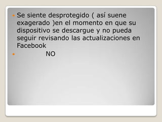 Se siente desprotegido ( así suene
exagerado )en el momento en que su
dispositivo se descargue y no pueda
seguir revisando las actualizaciones en
Facebook

NO


 