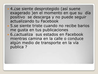 4.¿se siente desprotegido (así suene
exagerado )en el momento en que su día
positivo se descarga y no puede seguir
actualizando tu Facebook
 5.se siente triste cuando no recibe barios
me gusta en tus publicaciones
 6.¿actualiza sus estados en Facebook
mientras camina en la calle o conduce
algún medio de transporte en la vía
publica ?


 